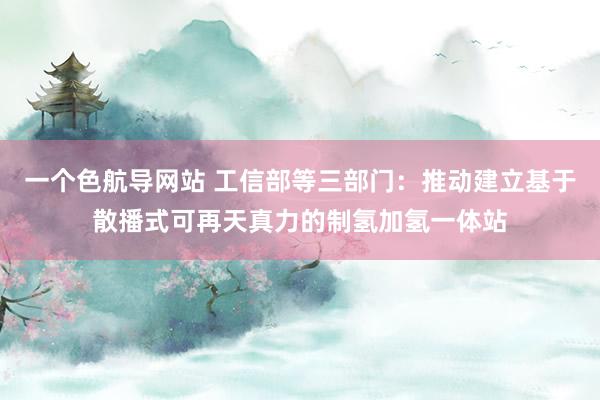 一个色航导网站 工信部等三部门：推动建立基于散播式可再天真力的制氢加氢一体站