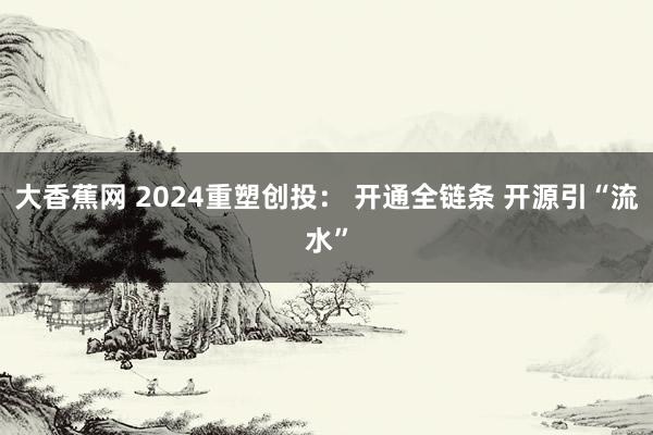 大香蕉网 2024重塑创投： 开通全链条 开源引“流水”