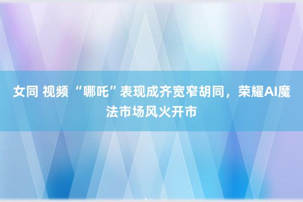 女同 视频 “哪吒”表现成齐宽窄胡同，荣耀AI魔法市场风火开市