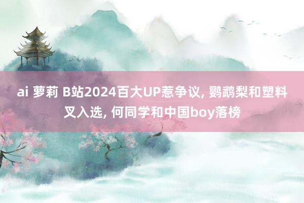 ai 萝莉 B站2024百大UP惹争议， 鹦鹉梨和塑料叉入选， 何同学和中国boy落榜