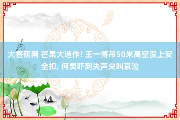 大香蕉网 芒果大造作! 王一博吊50米高空没上安全扣， 何炅吓到失声尖叫哀泣