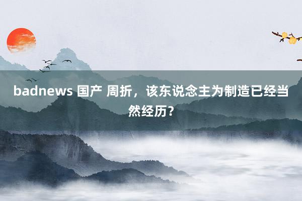 badnews 国产 周折，该东说念主为制造已经当然经历？