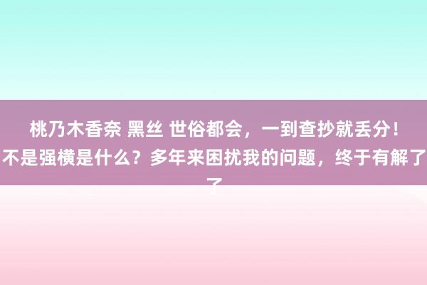 桃乃木香奈 黑丝 世俗都会，一到查抄就丢分！不是强横是什么？多年来困扰我的问题，终于有解了