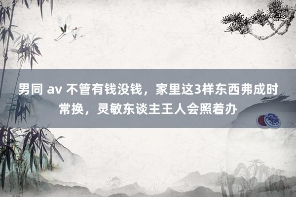 男同 av 不管有钱没钱，家里这3样东西弗成时常换，灵敏东谈主王人会照着办