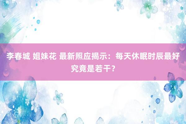 李春城 姐妹花 最新照应揭示：每天休眠时辰最好究竟是若干？