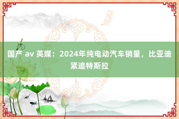 国产 av 英媒：2024年纯电动汽车销量，比亚迪紧追特斯拉