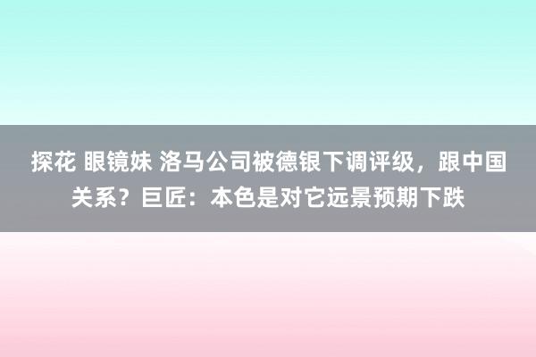 探花 眼镜妹 洛马公司被德银下调评级，跟中国关系？巨匠：本色是对它远景预期下跌