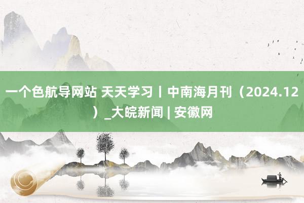 一个色航导网站 天天学习丨中南海月刊（2024.12）_大皖新闻 | 安徽网