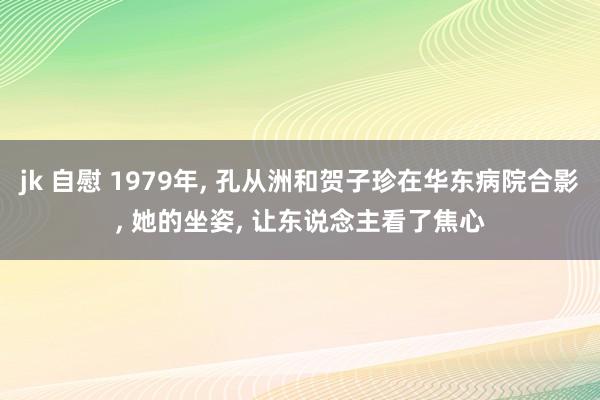 jk 自慰 1979年， 孔从洲和贺子珍在华东病院合影， 她的坐姿， 让东说念主看了焦心