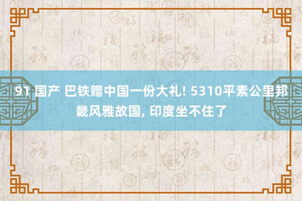 91 国产 巴铁赠中国一份大礼! 5310平素公里邦畿风雅故国， 印度坐不住了