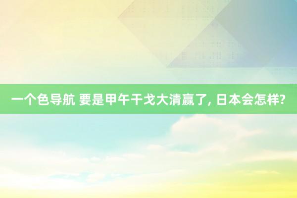 一个色导航 要是甲午干戈大清赢了， 日本会怎样?