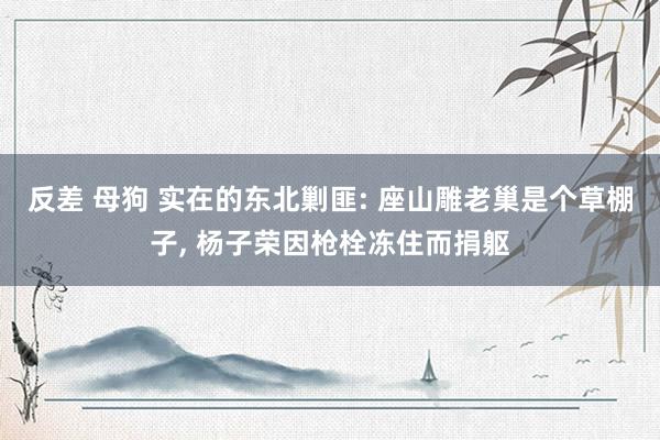 反差 母狗 实在的东北剿匪: 座山雕老巢是个草棚子， 杨子荣因枪栓冻住而捐躯