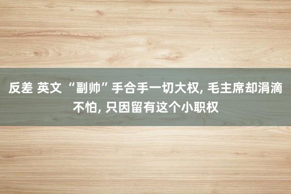 反差 英文 “副帅”手合手一切大权， 毛主席却涓滴不怕， 只因留有这个小职权