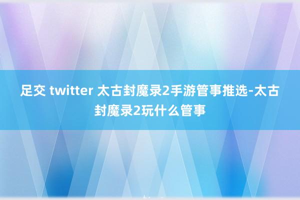 足交 twitter 太古封魔录2手游管事推选-太古封魔录2玩什么管事