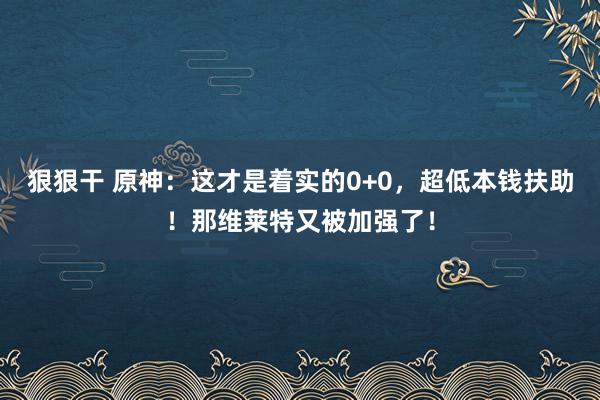 狠狠干 原神：这才是着实的0+0，超低本钱扶助！那维莱特又被加强了！