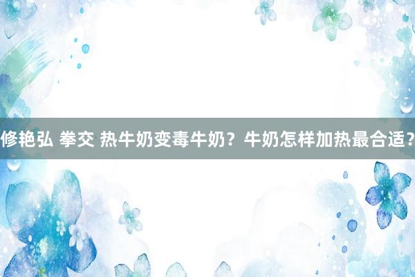 修艳弘 拳交 热牛奶变毒牛奶？牛奶怎样加热最合适？