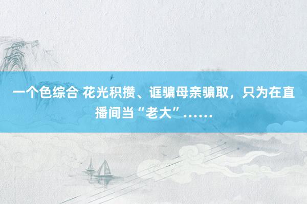 一个色综合 花光积攒、诓骗母亲骗取，只为在直播间当“老大”……