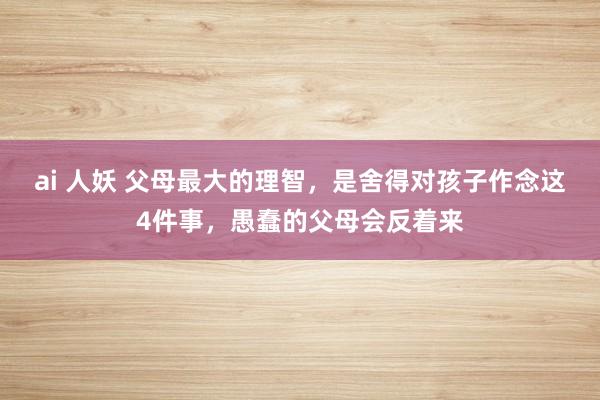 ai 人妖 父母最大的理智，是舍得对孩子作念这4件事，愚蠢的父母会反着来