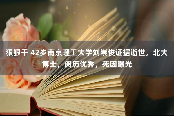 狠狠干 42岁南京理工大学刘崇俊证据逝世，北大博士，阅历优秀，死因曝光