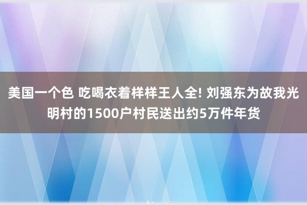 美国一个色 吃喝衣着样样王人全! 刘强东为故我光明村的1500户村民送出约5万件年货