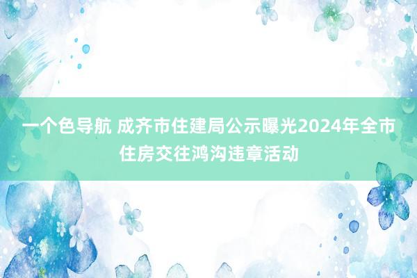 一个色导航 成齐市住建局公示曝光2024年全市住房交往鸿沟违章活动