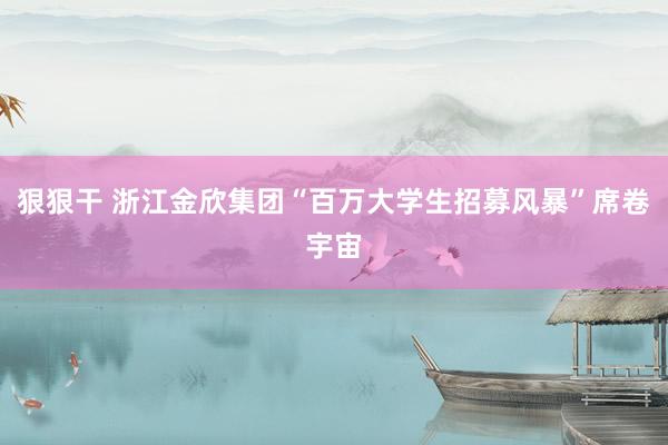 狠狠干 浙江金欣集团“百万大学生招募风暴”席卷宇宙