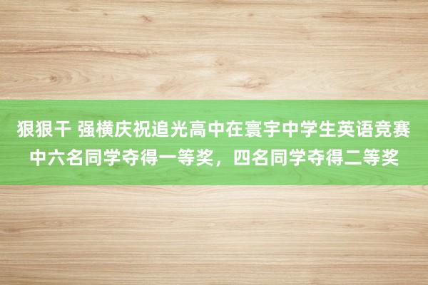 狠狠干 强横庆祝追光高中在寰宇中学生英语竞赛中六名同学夺得一等奖，四名同学夺得二等奖