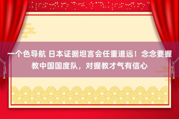 一个色导航 日本证据坦言会任重道远！念念要握教中国国度队，对握教才气有信心