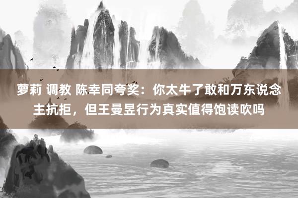 萝莉 调教 陈幸同夸奖：你太牛了敢和万东说念主抗拒，但王曼昱行为真实值得饱读吹吗