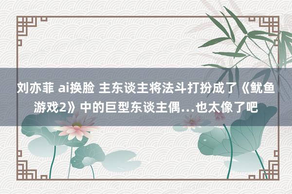 刘亦菲 ai换脸 主东谈主将法斗打扮成了《鱿鱼游戏2》中的巨型东谈主偶…也太像了吧