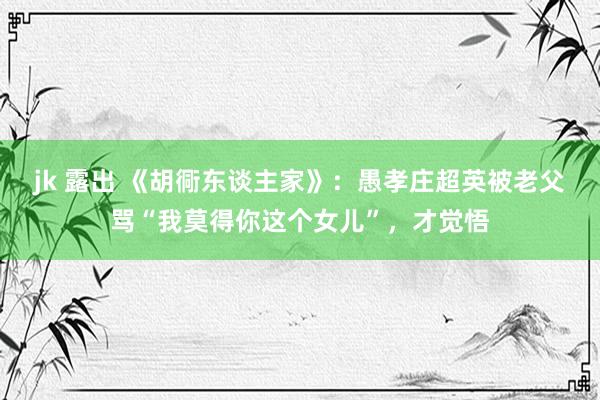 jk 露出 《胡衕东谈主家》：愚孝庄超英被老父骂“我莫得你这个女儿”，才觉悟