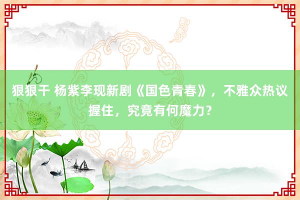 狠狠干 杨紫李现新剧《国色青春》，不雅众热议握住，究竟有何魔力？