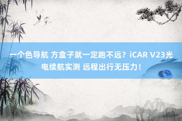 一个色导航 方盒子就一定跑不远？iCAR V23光电续航实测 远程出行无压力！