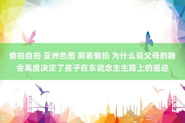 偷拍自拍 亚洲色图 厕底偷拍 为什么说父母的融会高度决定了孩子在东说念主生路上的遐迩