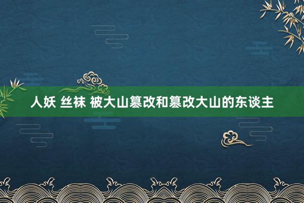 人妖 丝袜 被大山篡改和篡改大山的东谈主