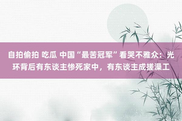 自拍偷拍 吃瓜 中国“最苦冠军”看哭不雅众：光环背后有东谈主惨死家中，有东谈主成搓澡工