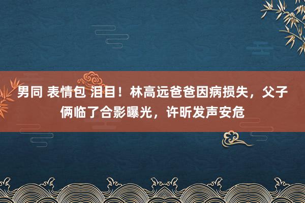 男同 表情包 泪目！林高远爸爸因病损失，父子俩临了合影曝光，许昕发声安危