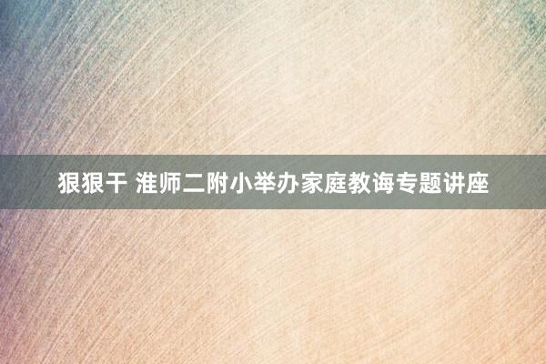 狠狠干 淮师二附小举办家庭教诲专题讲座