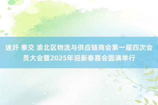 迷奸 拳交 渝北区物流与供应链商会第一届四次会员大会暨2025年迎新春嘉会圆满举行