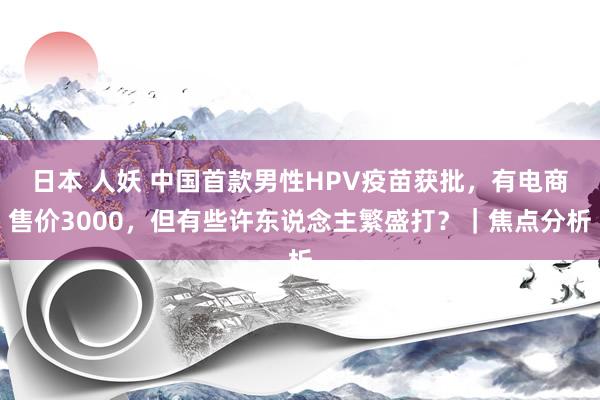 日本 人妖 中国首款男性HPV疫苗获批，有电商售价3000，但有些许东说念主繁盛打？｜焦点分析