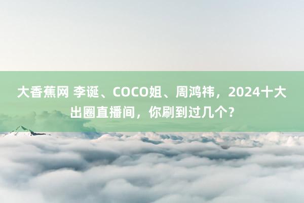 大香蕉网 李诞、COCO姐、周鸿祎，2024十大出圈直播间，你刷到过几个？