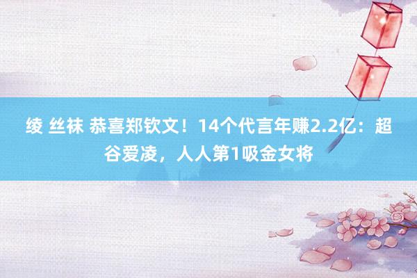 绫 丝袜 恭喜郑钦文！14个代言年赚2.2亿：超谷爱凌，人人第1吸金女将