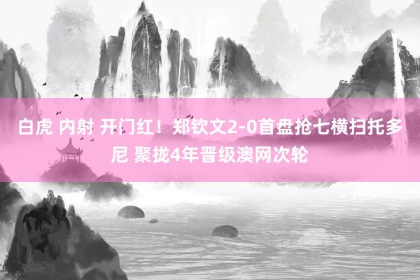 白虎 内射 开门红！郑钦文2-0首盘抢七横扫托多尼 聚拢4年晋级澳网次轮