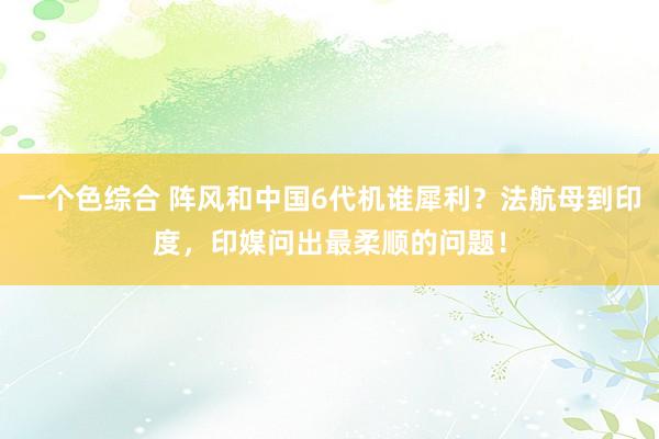 一个色综合 阵风和中国6代机谁犀利？法航母到印度，印媒问出最柔顺的问题！