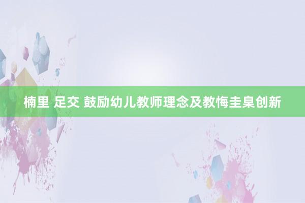 楠里 足交 鼓励幼儿教师理念及教悔圭臬创新