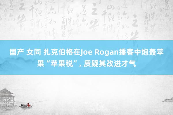 国产 女同 扎克伯格在Joe Rogan播客中炮轰苹果“苹果税”， 质疑其改进才气