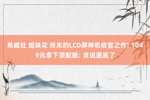 希威社 姐妹花 终末的LCD屏神机收官之作! 1049元拿下顶配版: 该说邂逅了