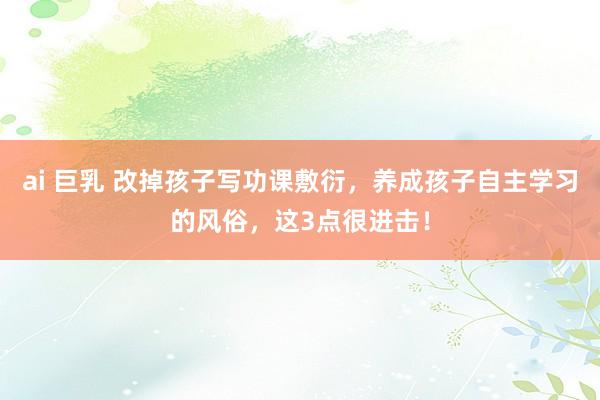 ai 巨乳 改掉孩子写功课敷衍，养成孩子自主学习的风俗，这3点很进击！