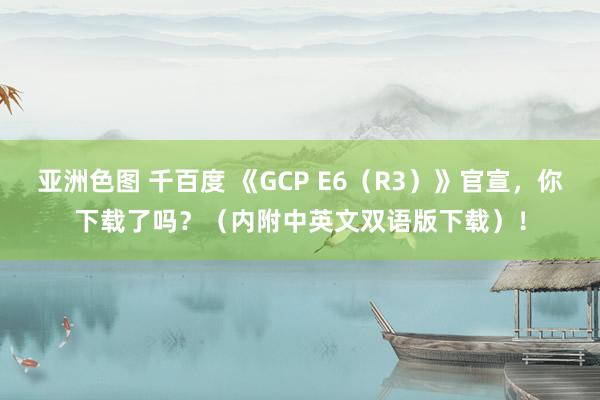 亚洲色图 千百度 《GCP E6（R3）》官宣，你下载了吗？（内附中英文双语版下载）！