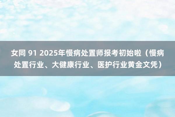 女同 91 2025年慢病处置师报考初始啦（慢病处置行业、大健康行业、医护行业黄金文凭）